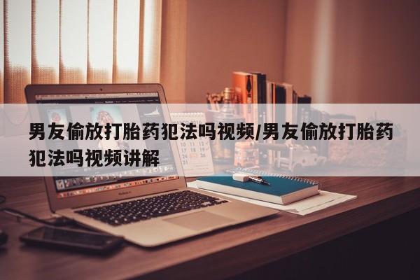 药流药怎么买男友偷放打胎药犯法吗视频/男友偷放打胎药犯法吗视频讲解