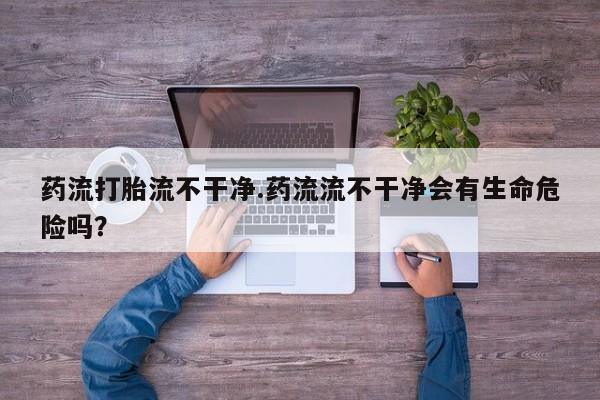 药流药怎么买药流打胎流不干净.药流流不干净会有生命危险吗？