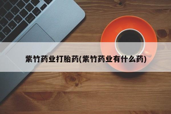 药流药怎么买紫竹药业打胎药(紫竹药业有什么药)