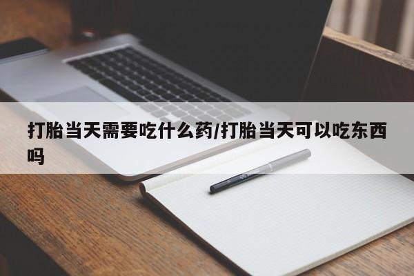 药流药怎么买打胎当天需要吃什么药/打胎当天可以吃东西吗