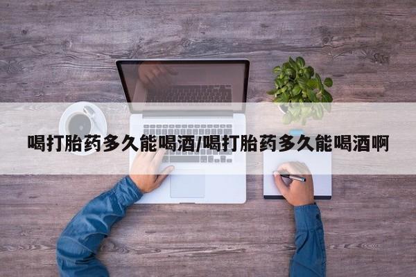 药流药怎么买喝打胎药多久能喝酒/喝打胎药多久能喝酒啊