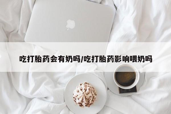 药流药怎么买吃打胎药会有奶吗/吃打胎药影响喂奶吗