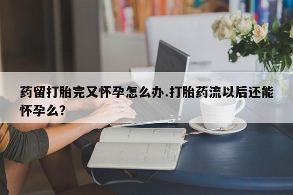 药流药怎么买药留打胎完又怀孕怎么办.打胎药流以后还能怀孕么?