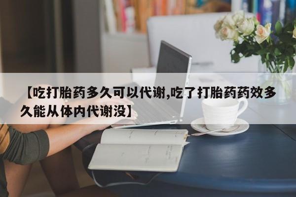 药流药怎么买【吃打胎药多久可以代谢,吃了打胎药药效多久能从体内代谢没】