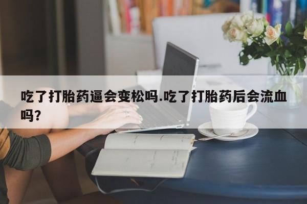 药流药怎么买吃了打胎药逼会变松吗.吃了打胎药后会流血吗?
