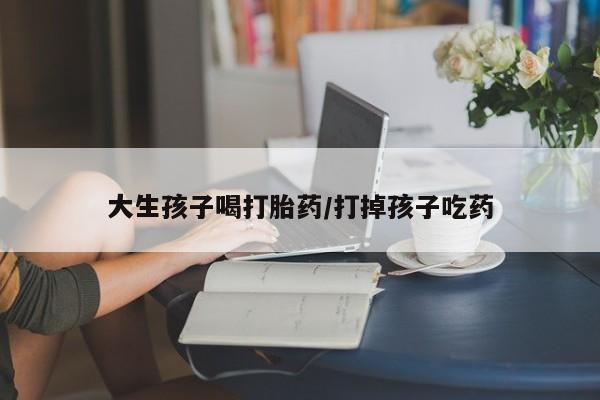 药流药怎么买大生孩子喝打胎药/打掉孩子吃药