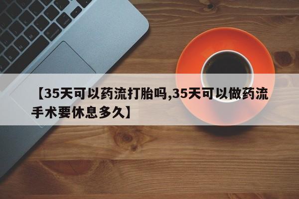 药流药怎么买【35天可以药流打胎吗,35天可以做药流手术要休息多久】