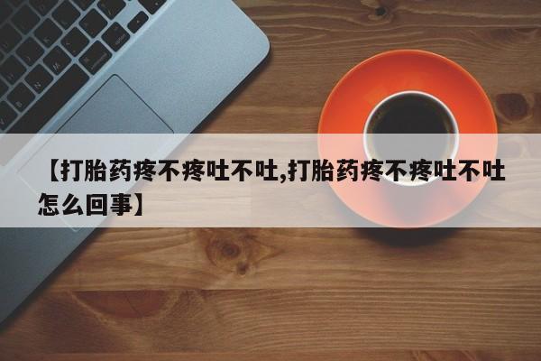 药流药怎么买【打胎药疼不疼吐不吐,打胎药疼不疼吐不吐怎么回事】