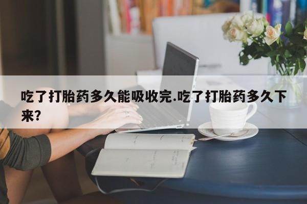 药流药怎么买吃了打胎药多久能吸收完.吃了打胎药多久下来?
