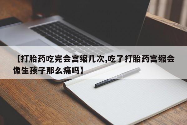 药流药怎么买【打胎药吃完会宫缩几次,吃了打胎药宫缩会像生孩子那么痛吗】