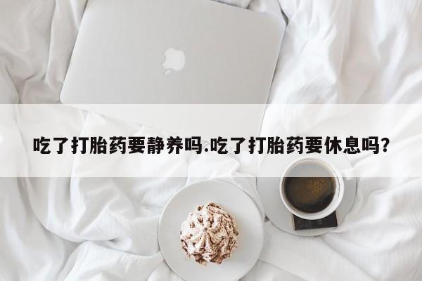 药流药怎么买吃了打胎药要静养吗.吃了打胎药要休息吗?