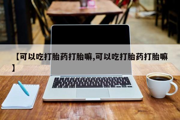 药流药怎么买【可以吃打胎药打胎嘛,可以吃打胎药打胎嘛】